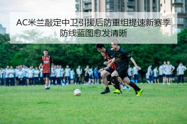 AC米兰敲定中卫引援后防重组提速新赛季防线蓝图愈发清晰